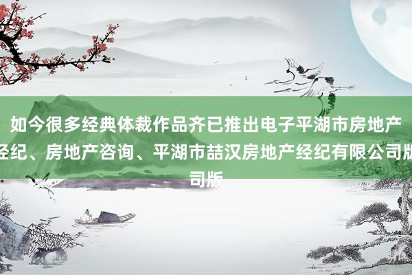 如今很多经典体裁作品齐已推出电子平湖市房地产经纪、房地产咨询、平湖市喆汉房地产经纪有限公司版